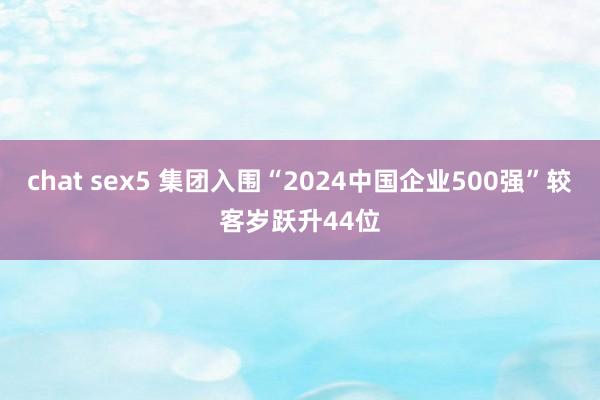 chat sex5 集团入围“2024中国企业500强”较客岁跃升44位