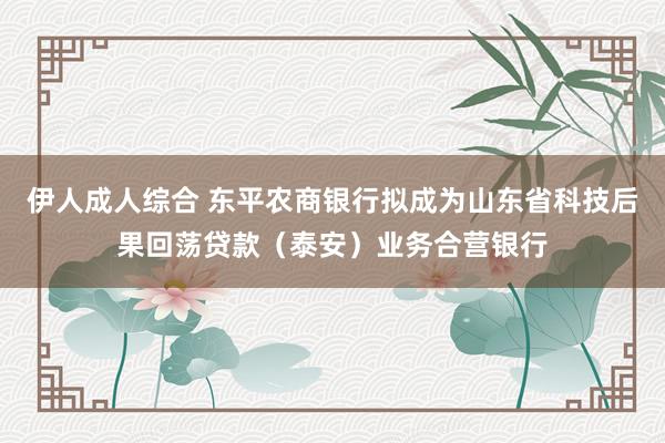 伊人成人综合 东平农商银行拟成为山东省科技后果回荡贷款（泰安）业务合营银行