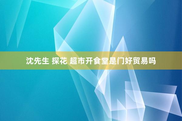 沈先生 探花 超市开食堂是门好贸易吗