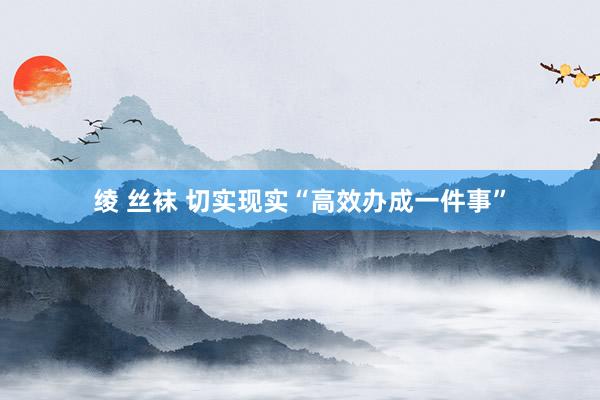 绫 丝袜 切实现实“高效办成一件事”