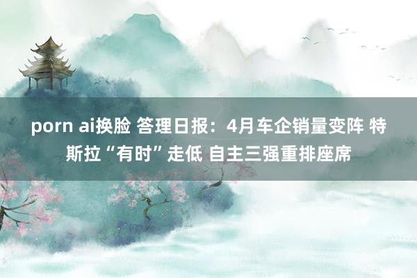 porn ai换脸 答理日报：4月车企销量变阵 特斯拉“有时”走低 自主三强重排座席