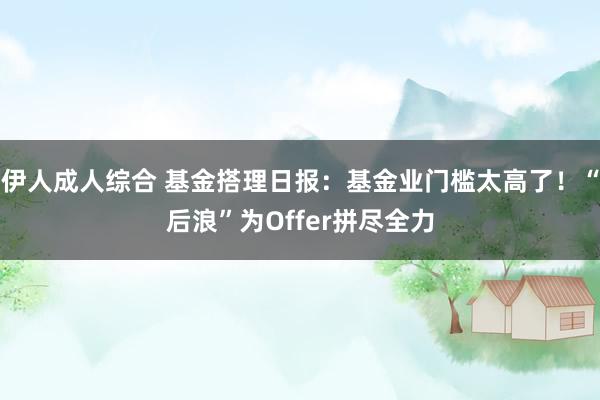 伊人成人综合 基金搭理日报：基金业门槛太高了！“后浪”为Offer拼尽全力