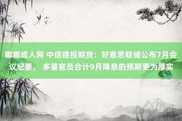 嘟嘟成人网 中信建投期货：好意思联储公布7月会议纪要， 多量官员合计9月降息的预期更为厚实