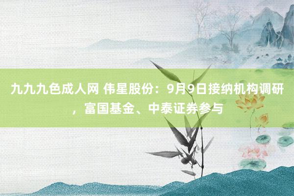 九九九色成人网 伟星股份：9月9日接纳机构调研，富国基金、中泰证券参与