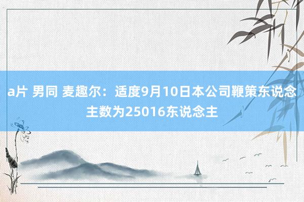 a片 男同 麦趣尔：适度9月10日本公司鞭策东说念主数为25016东说念主