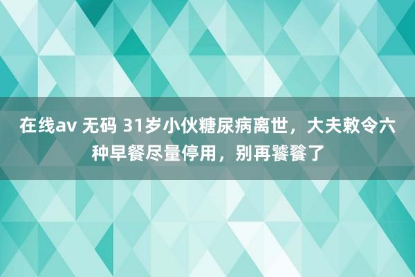 在线av 无码 31岁小伙糖尿病离世，大夫敕令六种早餐尽量停用，别再饕餮了