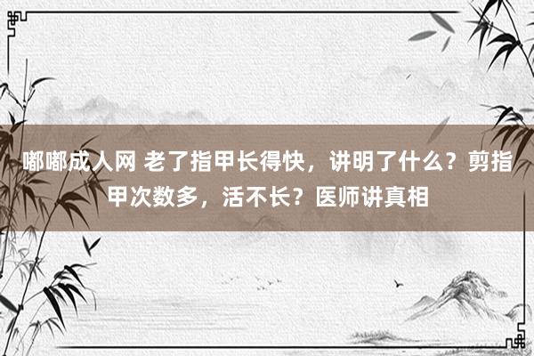 嘟嘟成人网 老了指甲长得快，讲明了什么？剪指甲次数多，活不长？医师讲真相