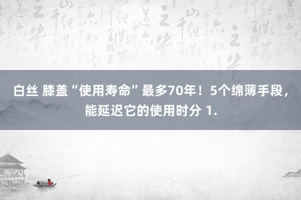 白丝 膝盖“使用寿命”最多70年！5个绵薄手段，能延迟它的使用时分 1.