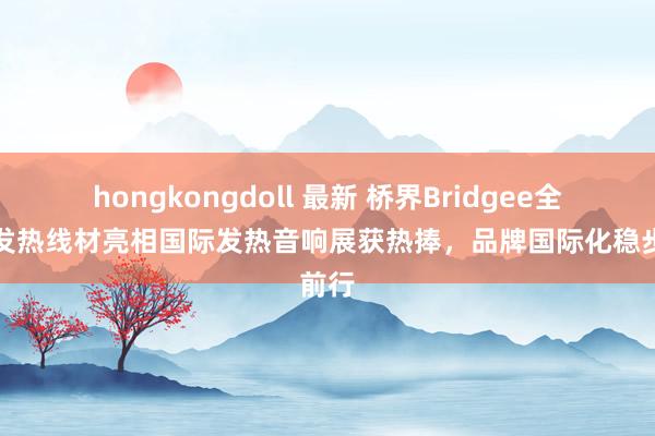 hongkongdoll 最新 桥界Bridgee全品类发热线材亮相国际发热音响展获热捧，品牌国际化稳步前行