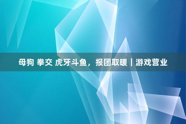 母狗 拳交 虎牙斗鱼，报团取暖｜游戏营业