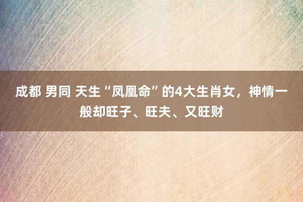 成都 男同 天生“凤凰命”的4大生肖女，神情一般却旺子、旺夫、又旺财