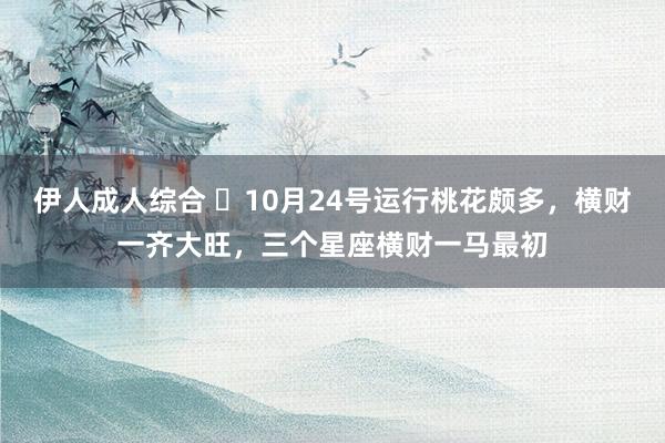 伊人成人综合 ​10月24号运行桃花颇多，横财一齐大旺，三个星座横财一马最初