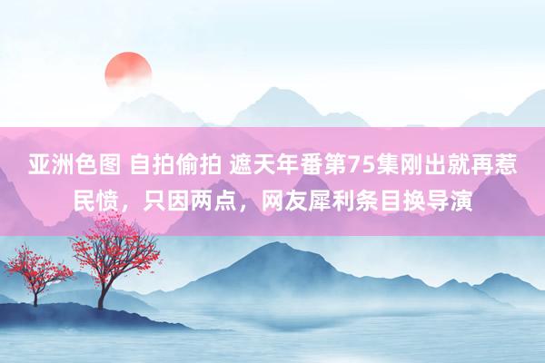 亚洲色图 自拍偷拍 遮天年番第75集刚出就再惹民愤，只因两点，网友犀利条目换导演