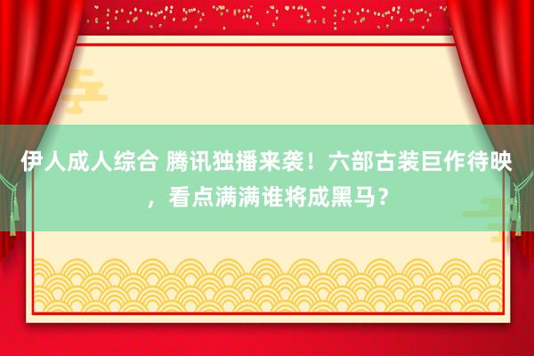 伊人成人综合 腾讯独播来袭！六部古装巨作待映，看点满满谁将成黑马？