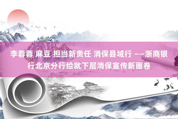 李蓉蓉 麻豆 担当新责任 消保县域行 ——浙商银行北京分行绘就下层消保宣传新画卷