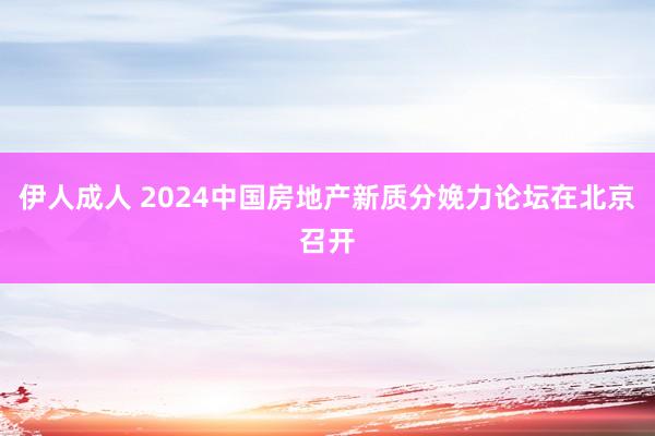 伊人成人 2024中国房地产新质分娩力论坛在北京召开