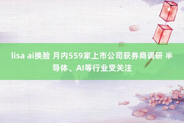 lisa ai换脸 月内559家上市公司获券商调研 半导体、AI等行业受关注