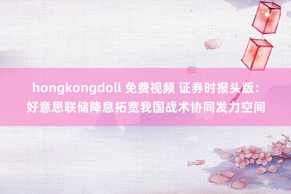 hongkongdoll 免费视频 证券时报头版：好意思联储降息拓宽我国战术协同发力空间