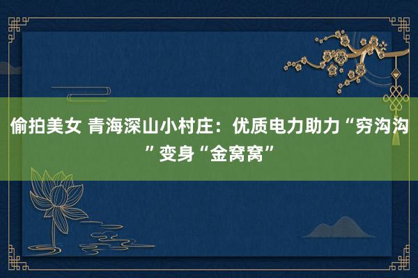 偷拍美女 青海深山小村庄：优质电力助力“穷沟沟”变身“金窝窝”