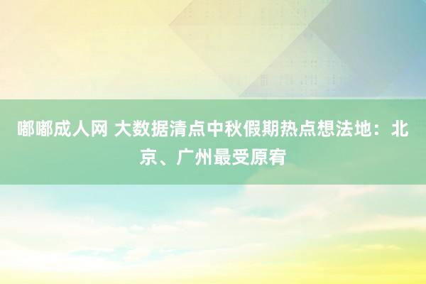 嘟嘟成人网 大数据清点中秋假期热点想法地：北京、广州最受原宥