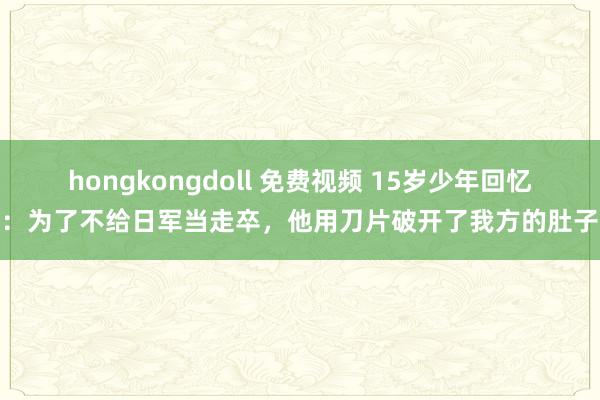 hongkongdoll 免费视频 15岁少年回忆：为了不给日军当走卒，他用刀片破开了我方的肚子