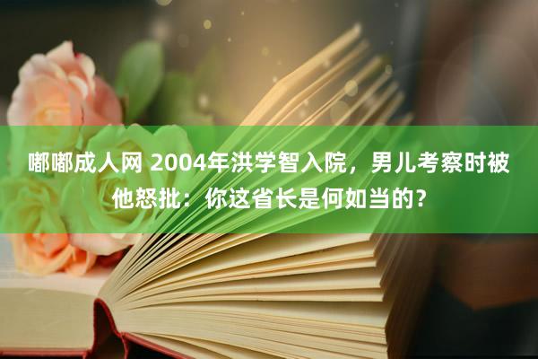 嘟嘟成人网 2004年洪学智入院，男儿考察时被他怒批：你这省长是何如当的？