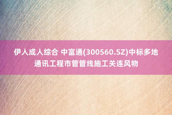 伊人成人综合 中富通(300560.SZ)中标多地通讯工程市管管线施工关连风物