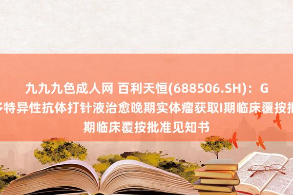 九九九色成人网 百利天恒(688506.SH)：GNC-077多特异性抗体打针液治愈晚期实体瘤获取I期临床覆按批准见知书