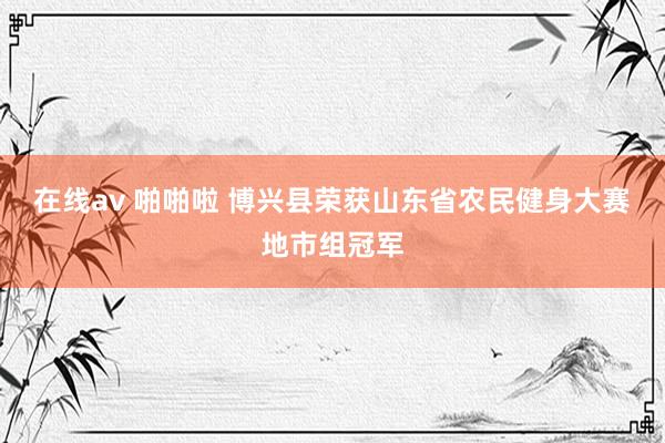 在线av 啪啪啦 博兴县荣获山东省农民健身大赛地市组冠军