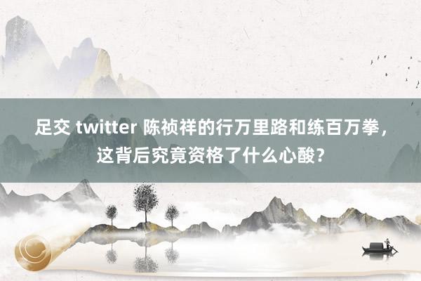 足交 twitter 陈祯祥的行万里路和练百万拳，这背后究竟资格了什么心酸？