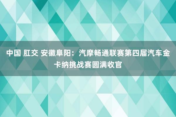 中国 肛交 安徽阜阳：汽摩畅通联赛第四届汽车金卡纳挑战赛圆满收官