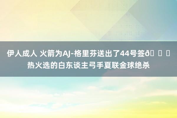 伊人成人 火箭为AJ-格里芬送出了44号签👀热火选的白东谈主弓手夏联金球绝杀