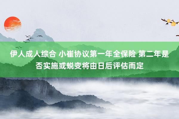 伊人成人综合 小崔协议第一年全保险 第二年是否实施或蜕变将由日后评估而定