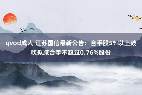 qvod成人 江苏国信最新公告：合手股5%以上鼓吹拟减合手不超过0.76%股份