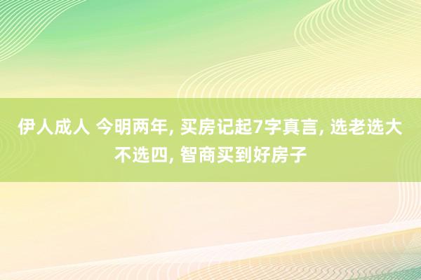 伊人成人 今明两年， 买房记起7字真言， 选老选大不选四， 智商买到好房子