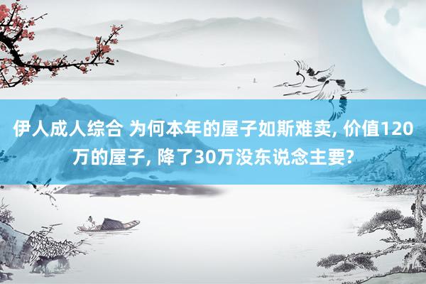 伊人成人综合 为何本年的屋子如斯难卖， 价值120万的屋子， 降了30万没东说念主要?