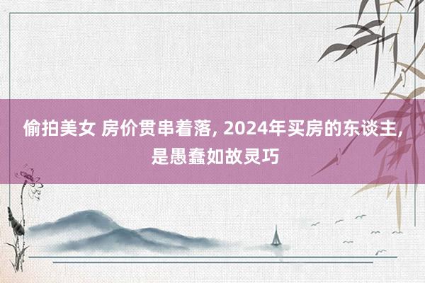 偷拍美女 房价贯串着落， 2024年买房的东谈主， 是愚蠢如故灵巧