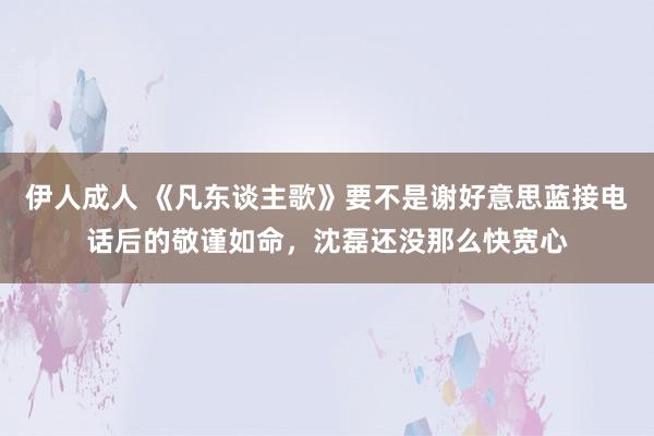 伊人成人 《凡东谈主歌》要不是谢好意思蓝接电话后的敬谨如命，沈磊还没那么快宽心