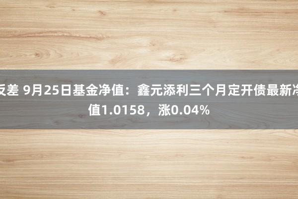 反差 9月25日基金净值：鑫元添利三个月定开债最新净值1.0158，涨0.04%