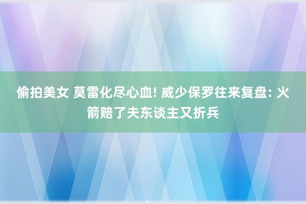 偷拍美女 莫雷化尽心血! 威少保罗往来复盘: 火箭赔了夫东谈主又折兵