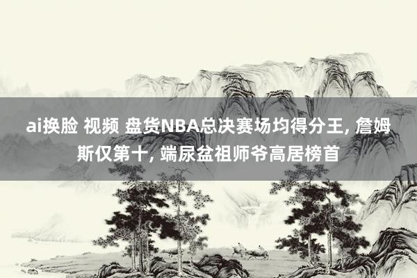 ai换脸 视频 盘货NBA总决赛场均得分王， 詹姆斯仅第十， 端尿盆祖师爷高居榜首