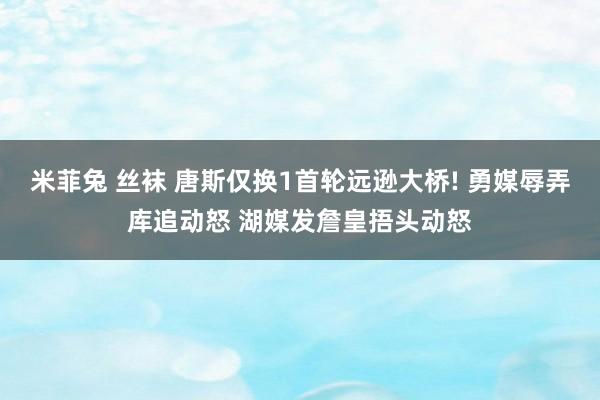 米菲兔 丝袜 唐斯仅换1首轮远逊大桥! 勇媒辱弄库追动怒 湖媒发詹皇捂头动怒