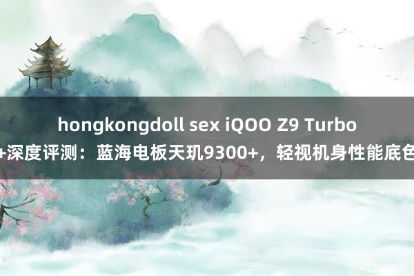 hongkongdoll sex iQOO Z9 Turbo+深度评测：蓝海电板天玑9300+，轻视机身性能底色