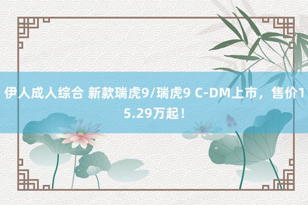 伊人成人综合 新款瑞虎9/瑞虎9 C-DM上市，售价15.29万起！