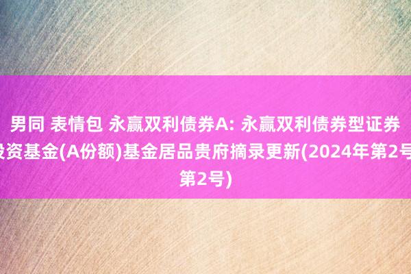 男同 表情包 永赢双利债券A: 永赢双利债券型证券投资基金(A份额)基金居品贵府摘录更新(2024年第2号)