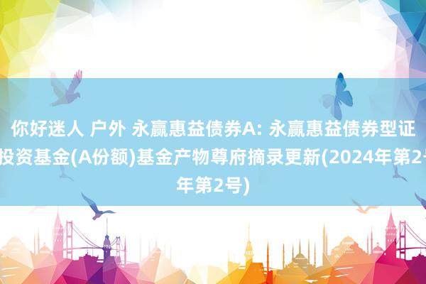 你好迷人 户外 永赢惠益债券A: 永赢惠益债券型证券投资基金(A份额)基金产物尊府摘录更新(2024年第2号)