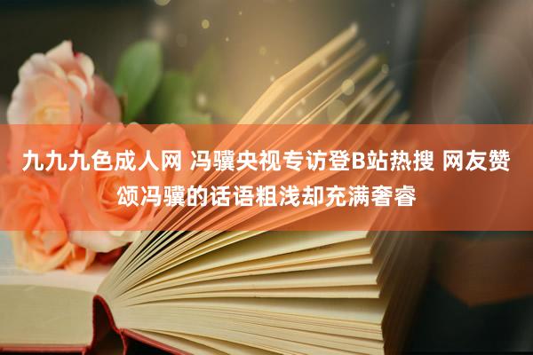 九九九色成人网 冯骥央视专访登B站热搜 网友赞颂冯骥的话语粗浅却充满奢睿