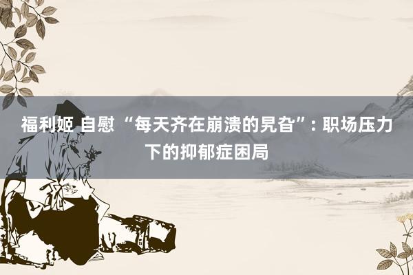 福利姬 自慰 “每天齐在崩溃的旯旮”: 职场压力下的抑郁症困局