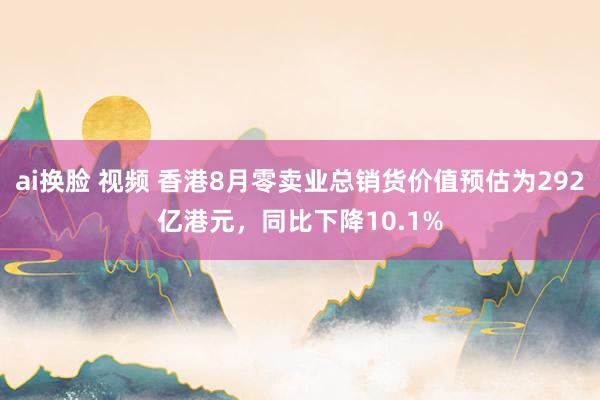 ai换脸 视频 香港8月零卖业总销货价值预估为292亿港元，同比下降10.1%