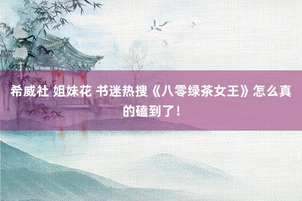 希威社 姐妹花 书迷热搜《八零绿茶女王》怎么真的磕到了！